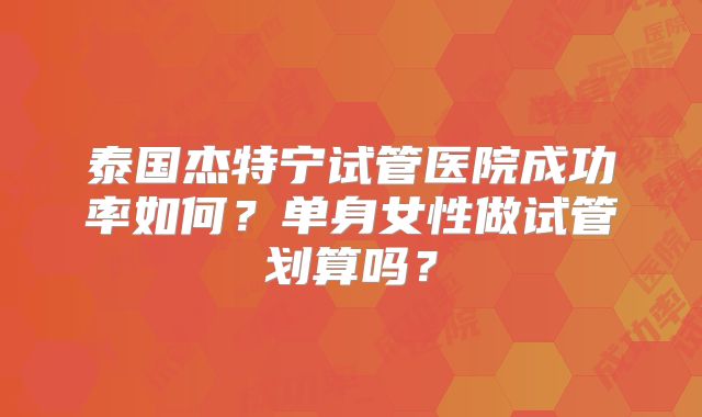泰国杰特宁试管医院成功率如何？单身女性做试管划算吗？