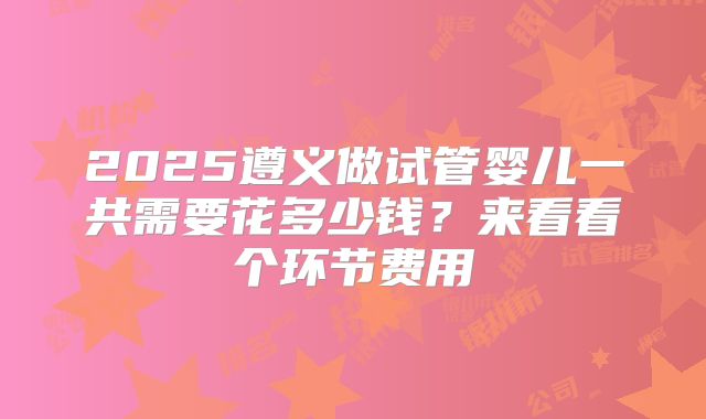 2025遵义做试管婴儿一共需要花多少钱?来看看个环节费用