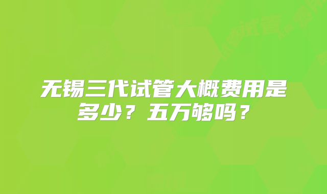 无锡三代试管大概费用是多少?五万够吗?