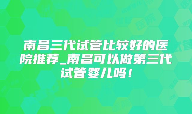 南昌三代试管比较好的医院推荐_南昌可以做第三代试管婴儿吗!