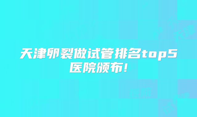 天津卵裂做试管排名top5医院颁布!