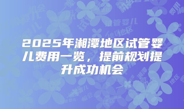 2025年湘潭地区试管婴儿费用一览，提前规划提升成功机会