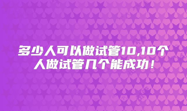 多少人可以做试管10,10个人做试管几个能成功！