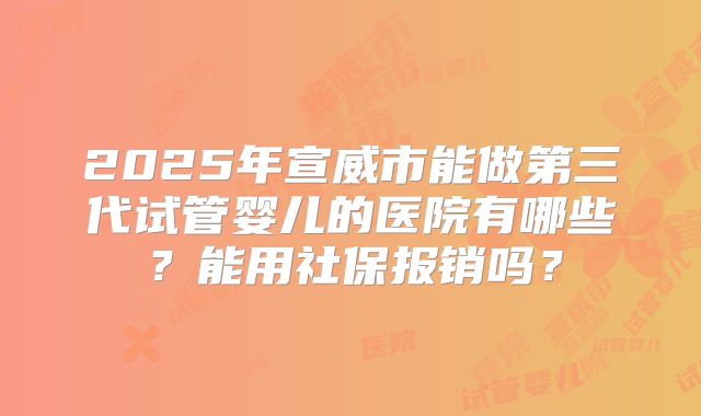 2025年宣威市能做第三代试管婴儿的医院有哪些？能用社保报销吗？