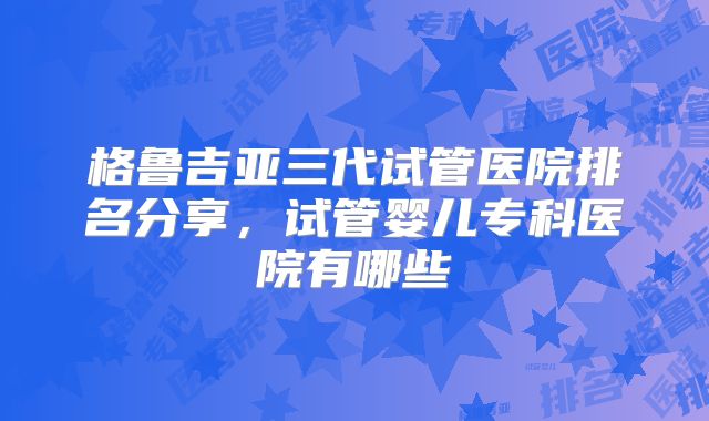 格鲁吉亚三代试管医院排名分享，试管婴儿专科医院有哪些