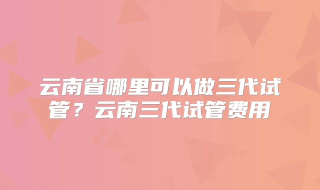 云南省哪里可以做三代试管？云南三代试管费用