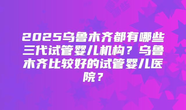 2025乌鲁木齐都有哪些三代试管婴儿机构？乌鲁木齐比较好的试管婴儿医院？