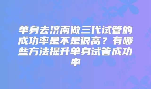 单身去济南做三代试管的成功率是不是很高?有哪些方法提升单身试管成功率