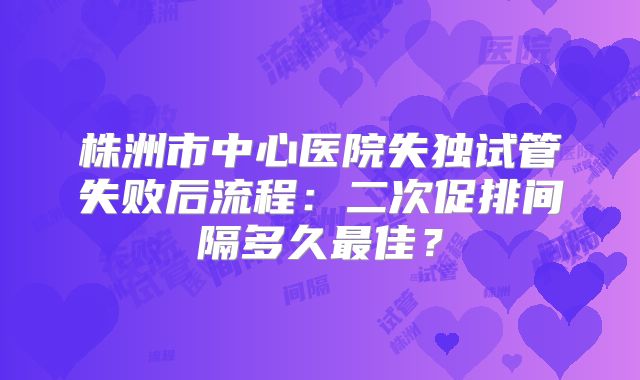 株洲市中心医院失独试管失败后流程：二次促排间隔多久最佳？