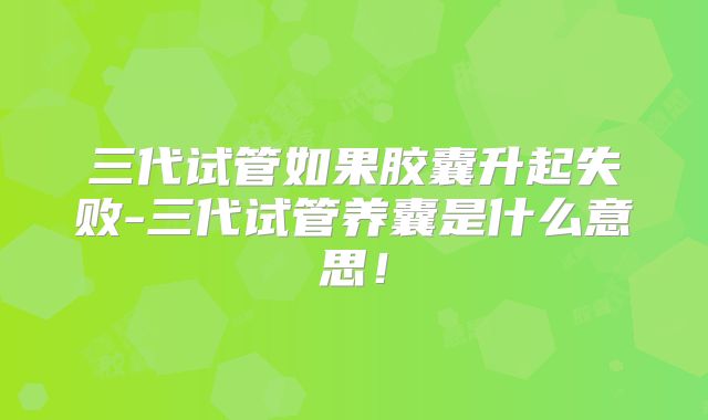 三代试管如果胶囊升起失败-三代试管养囊是什么意思！