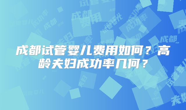 成都试管婴儿费用如何？高龄夫妇成功率几何？
