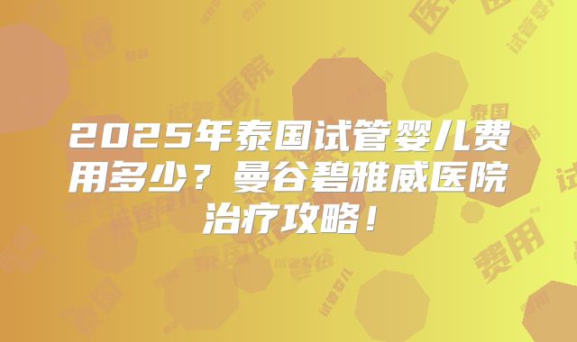 2025年泰国试管婴儿费用多少？曼谷碧雅威医院治疗攻略！