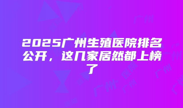 2025广州生殖医院排名公开,这几家居然都上榜了