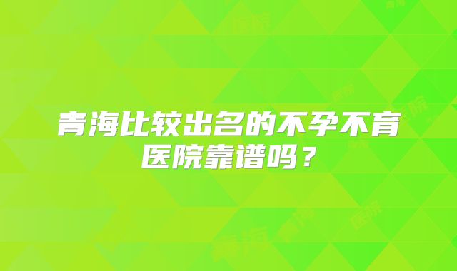青海比较出名的不孕不育医院靠谱吗？