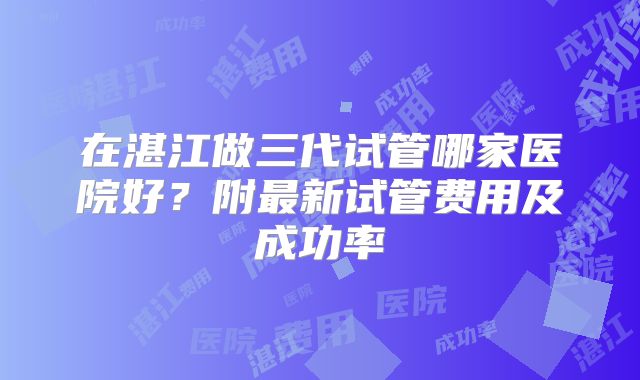 在湛江做三代试管哪家医院好？附最新试管费用及成功率