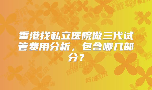 香港找私立医院做三代试管费用分析，包含哪几部分？