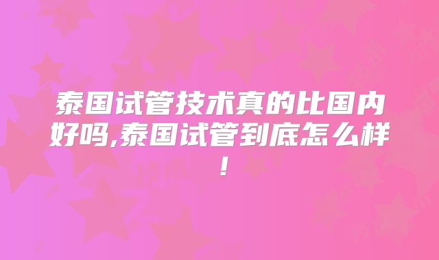 泰国试管技术真的比国内好吗,泰国试管到底怎么样！