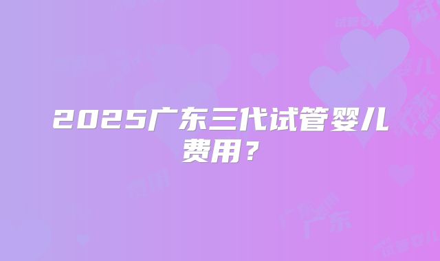 2025广东三代试管婴儿费用？