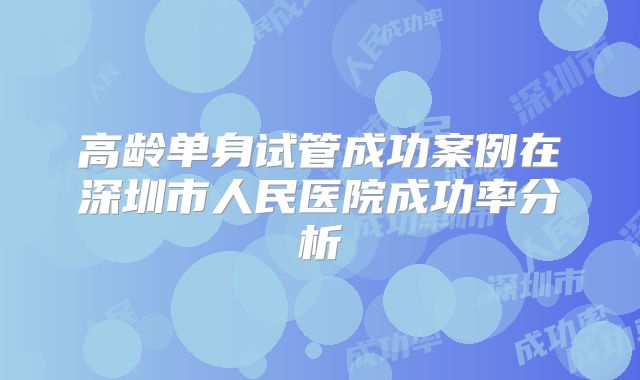 高龄单身试管成功案例在深圳市人民医院成功率分析
