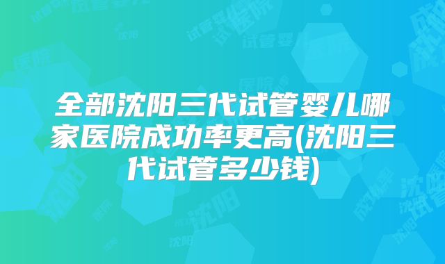 全部沈阳三代试管婴儿哪家医院成功率更高(沈阳三代试管多少钱)