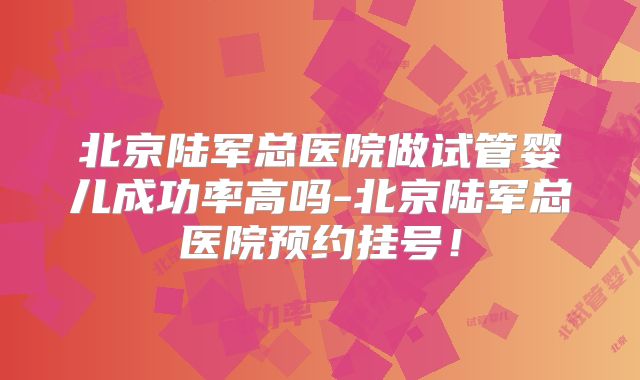 北京陆军总医院做试管婴儿成功率高吗-北京陆军总医院预约挂号!