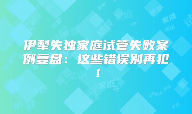 伊犁失独家庭试管失败案例复盘：这些错误别再犯！