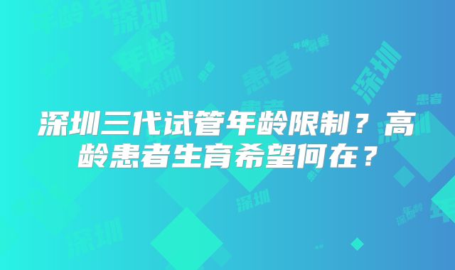 深圳三代试管年龄限制？高龄患者生育希望何在？