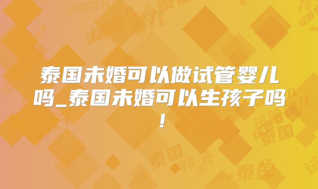 泰国未婚可以做试管婴儿吗_泰国未婚可以生孩子吗！