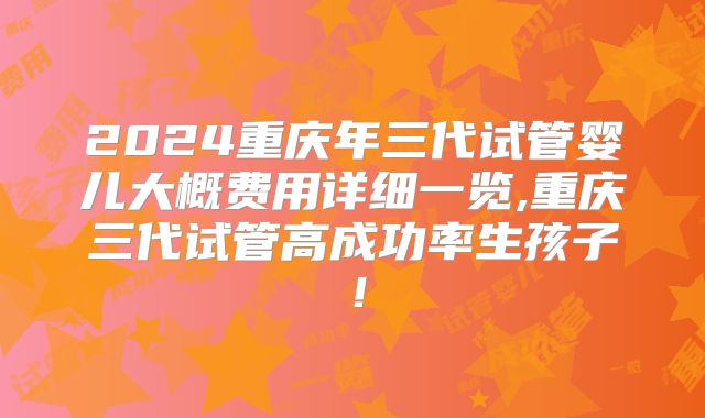 2024重庆年三代试管婴儿大概费用详细一览,重庆三代试管高成功率生孩子!