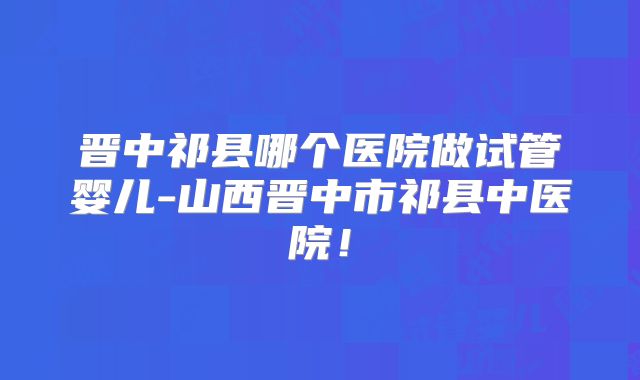晋中祁县哪个医院做试管婴儿-山西晋中市祁县中医院！