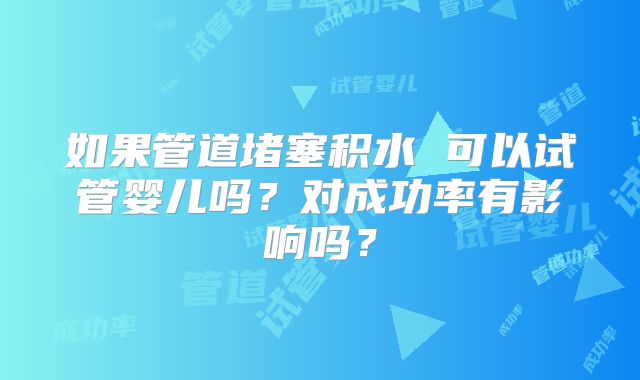 如果管道堵塞积水 可以试管婴儿吗？对成功率有影响吗？