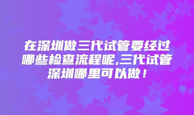 在深圳做三代试管要经过哪些检查流程呢,三代试管深圳哪里可以做！