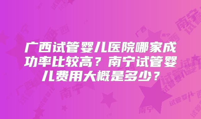 广西试管婴儿医院哪家成功率比较高？南宁试管婴儿费用大概是多少？