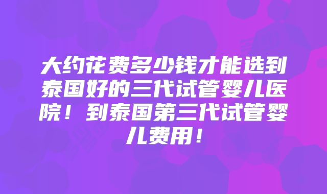 大约花费多少钱才能选到泰国好的三代试管婴儿医院！到泰国第三代试管婴儿费用！