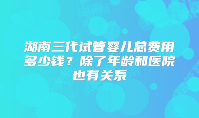 湖南三代试管婴儿总费用多少钱？除了年龄和医院也有关系