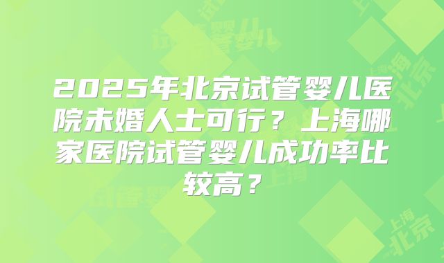2025年北京试管婴儿医院未婚人士可行？上海哪家医院试管婴儿成功率比较高？