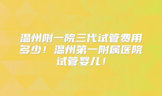 温州附一院三代试管费用多少！温州第一附属医院试管婴儿！