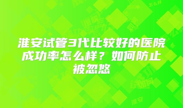 淮安试管3代比较好的医院成功率怎么样？如何防止被忽悠
