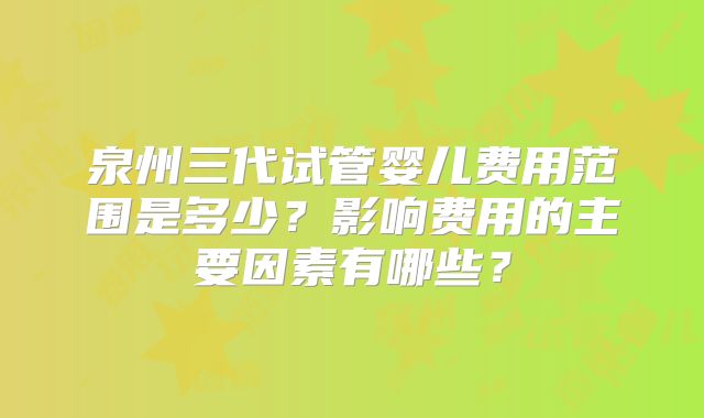 泉州三代试管婴儿费用范围是多少？影响费用的主要因素有哪些？