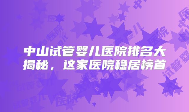 中山试管婴儿医院排名大揭秘,这家医院稳居榜首