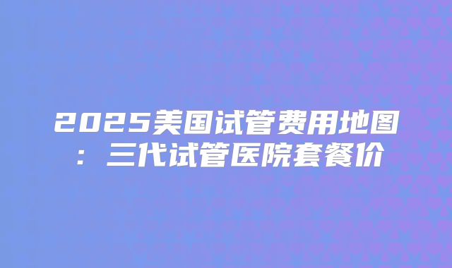 2025美国试管费用地图：三代试管医院套餐价