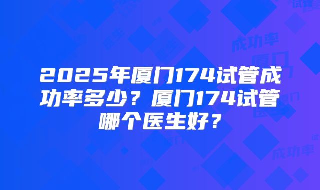 2025年厦门174试管成功率多少？厦门174试管哪个医生好？