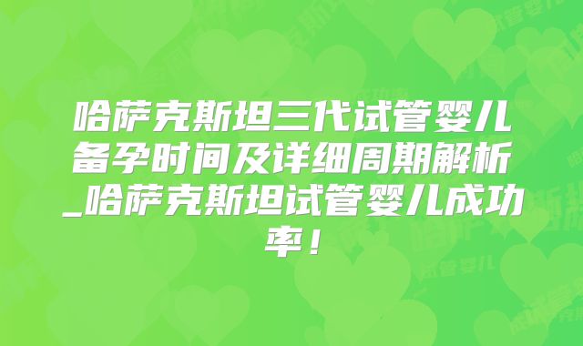 哈萨克斯坦三代试管婴儿备孕时间及详细周期解析_哈萨克斯坦试管婴儿成功率！