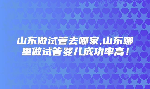 山东做试管去哪家,山东哪里做试管婴儿成功率高！