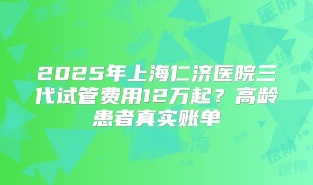 2025年上海仁济医院三代试管费用12万起？高龄患者真实账单