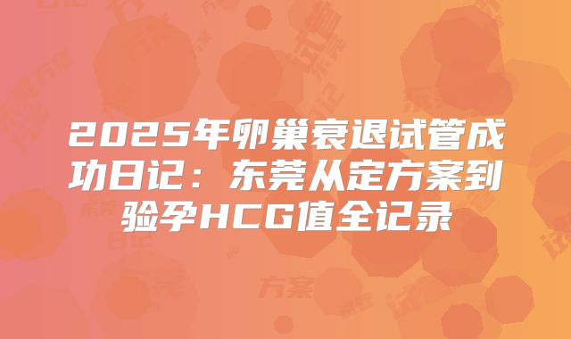 2025年卵巢衰退试管成功日记：东莞从定方案到验孕HCG值全记录