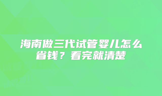 海南做三代试管婴儿怎么省钱？看完就清楚