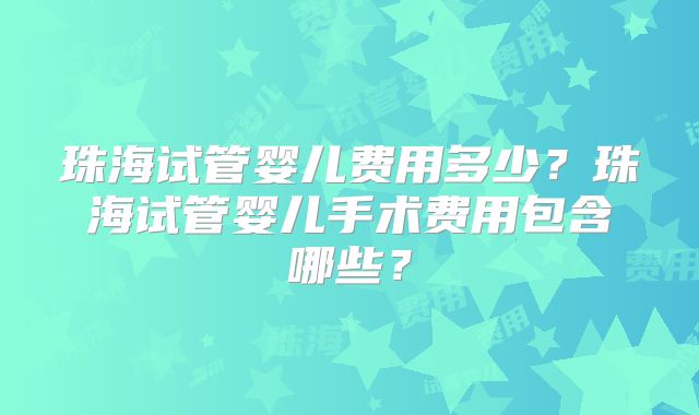 珠海试管婴儿费用多少?珠海试管婴儿手术费用包含哪些?