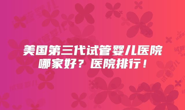 美国第三代试管婴儿医院哪家好？医院排行！
