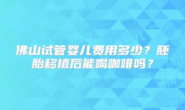 佛山试管婴儿费用多少？胚胎移植后能喝咖啡吗？